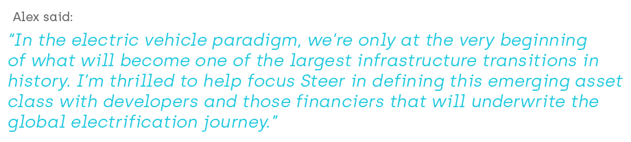 Alex said  “In the electric vehicle paradigm, we’re only at the very beginning of what will become one of the largest infrastructure transitions in history. I’m thrilled to help focus Steer in defining this emerging asset class with developers and those financiers that will underwrite the Global electrification journey.”